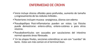 ENFERMEDAD DE CROHN 
Inicio incluye úlceras aftoides poco profundas, aumento de tamaño 
y engrosamiento de los nódulos linfoides . 
Posteriores incluyen mucosa serpiginosa, úlceras con edema 
Pseudopólipos Post-inflamatorias pueden ser vistos. Las fístulas 
puede demostrarse: entero-cólica, entero-cutánea o para otros 
vísceras. 
Pseudodivertículos son causados por saculaciones del intestino 
normal opuesto áreas fibrosado. 
 En las etapas finales, secciones estenóticas se ven con "cuerdas" de 
bario . Estos son más común en el terminal íleon. 
 