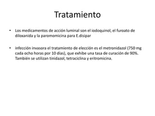 Tratamiento
• Los medicamentos de acción luminal son el iodoquinol, el furoato de
diloxanida y la paromomicina para E.disipar
• infección invasora el tratamiento de elección es el metronidazol (750 mg
cada ocho horas por 10 días), que exhibe una tasa de curación de 90%.
También se utilizan tinidazol, tetraciclina y eritromicina.
 