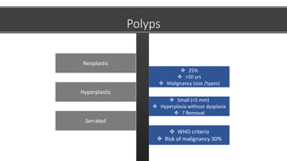  25%
 >50 yrs
 Malignancy (size /types)
Neoplastic
 Small (<5 mm)
 Hyperplasia without dysplasia
 ? Removal
Hyperplastic
 WHO criteria
 Risk of malignancy 30%
Serrated
Polyps
 