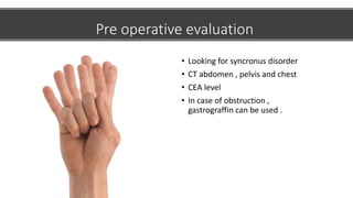 Pre operative evaluation
• Looking for syncronus disorder
• CT abdomen , pelvis and chest
• CEA level
• In case of obstruction ,
gastrograffin can be used .
 