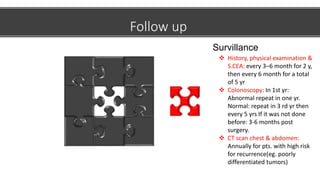 Follow up
 History, physical examination &
S.CEA: every 3–6 month for 2 y,
then every 6 month for a total
of 5 yr
 Colonoscopy: In 1st yr:
Abnormal repeat in one yr.
Normal: repeat in 3 rd yr then
every 5 yrs If it was not done
before: 3-6 months post
surgery.
 CT scan chest & abdomen:
Annually for pts. with high risk
for recurrence(eg. poorly
differentiated tumors)
Survillance
 