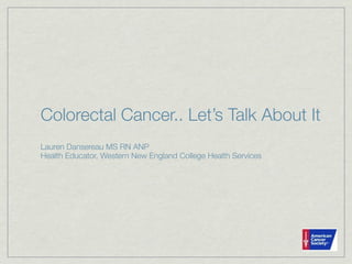 Colorectal Cancer.. Let’s Talk About It
Lauren Dansereau MS RN ANP
Health Educator, Western New England College Health Services
 