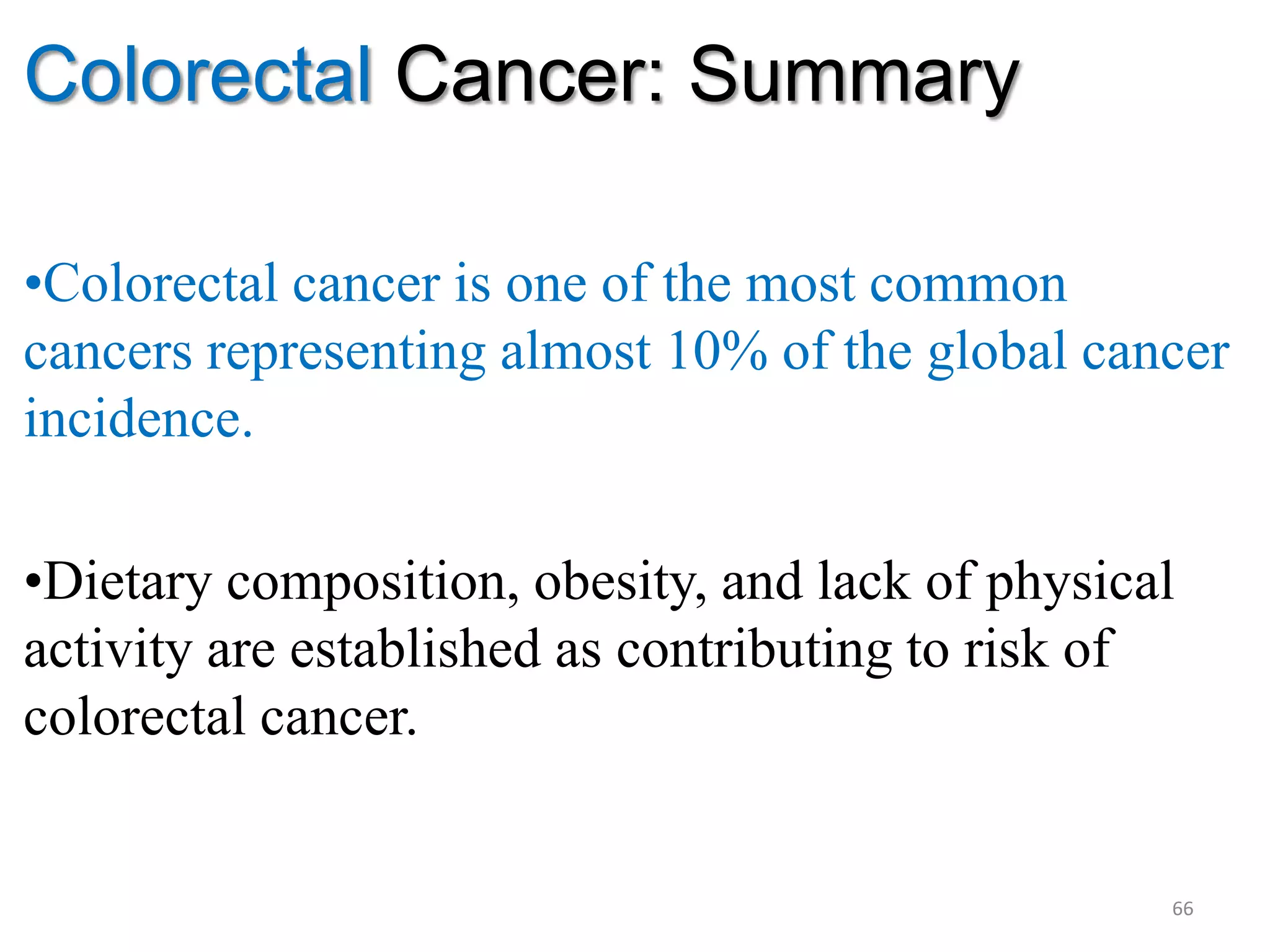 Colorectal Cancer: Summary
•Colorectal cancer is one of the most common
cancers representing almost 10% of the global cancer
incidence.
•Dietary composition, obesity, and lack of physical
activity are established as contributing to risk of
colorectal cancer.
66
 