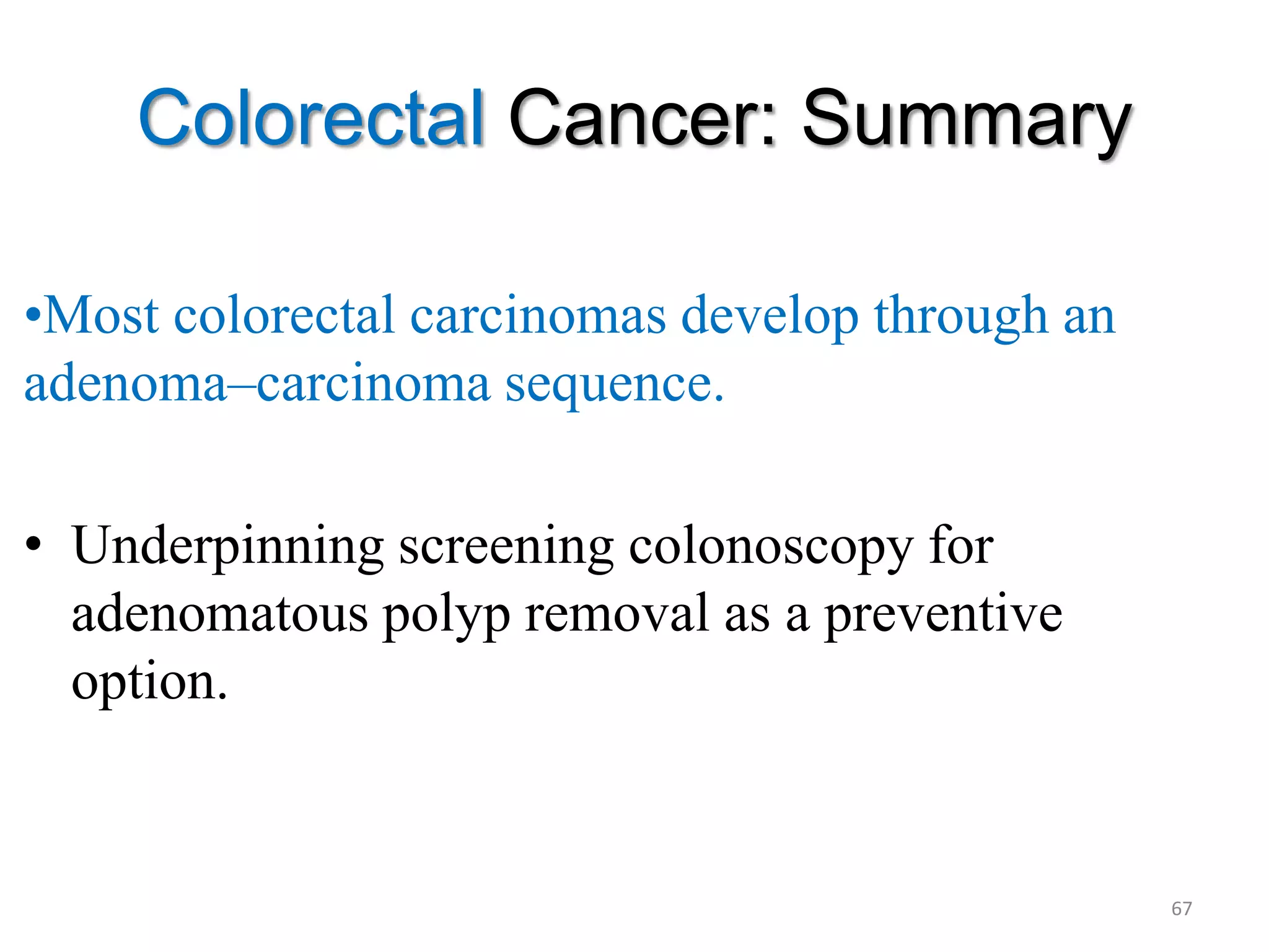 Colorectal Cancer: Summary
•Most colorectal carcinomas develop through an
adenoma–carcinoma sequence.
• Underpinning screening colonoscopy for
adenomatous polyp removal as a preventive
option.
67
 