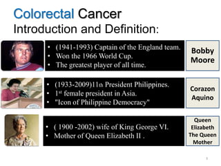 Colorectal Cancer
Introduction and Definition:
3
• (1941-1993) Captain of the England team.
• Won the 1966 World Cup.
• The greatest player of all time.
• (1933-2009)11th President Philippines.
• 1st female president in Asia.
• "Icon of Philippine Democracy"
.
• ( 1900 -2002) wife of King George VI.
• Mother of Queen Elizabeth II .
Bobby
Moore
Corazon
Aquino
Queen
Elizabeth
The Queen
Mother
 