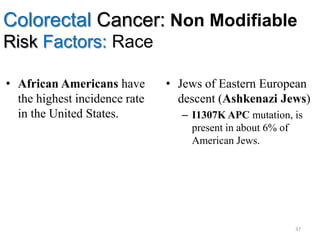 Colorectal Cancer: Non Modifiable
Risk Factors: Race
• African Americans have
the highest incidence rate
in the United States.
• Jews of Eastern European
descent (Ashkenazi Jews)
– I1307K APC mutation, is
present in about 6% of
American Jews.
37
 