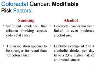 Colorectal Cancer: Modifiable
Risk Factors:
Smoking
• Sufficient evidence that
tobacco smoking causes
colorectal cancer.
• The association appears to
be stronger for rectal than
for colon cancer.
Alcohol
• Colorectal cancer has been
linked to even moderate
alcohol use.
• Lifetime average of 2 to 4
alcoholic drinks per day
have a 23% higher risk of
colorectal cancer.
43
 