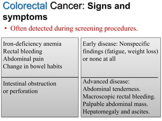 Colorectal Cancer: Signs and
symptoms
• Often detected during screening procedures.
49
Iron-deficiency anemia
Rectal bleeding
Abdominal pain
Change in bowel habits
Intestinal obstruction
or perforation
Early disease: Nonspecific
findings (fatigue, weight loss)
or none at all
Advanced disease:
Abdominal tenderness.
Macroscopic rectal bleeding.
Palpable abdominal mass.
Hepatomegaly and ascites.
 