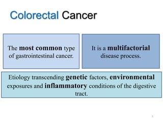 Colorectal Cancer
The most common type
of gastrointestinal cancer.
It is a multifactorial
disease process.
Etiology transcending genetic factors, environmental
exposures and inflammatory conditions of the digestive
tract.
5
 