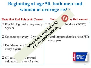 Beginning at age 50, both men and
women at average risk:
Tests that find Polyps & Cancer
 Flexible Sigmoidoscopy every
5 years
 Colonoscopy every 10 years
 Double-contrast barium enema
every 5 years
 CT colonography (virtual
colonoscopy) every 5 years
Tests that mainly find cancer
 Fecal occult blood test (FOBT)
every year
 Fecal immunochemical test (FIT)
every year
53
 