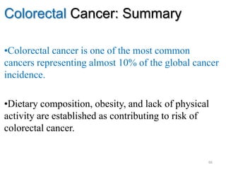 Colorectal Cancer: Summary
•Colorectal cancer is one of the most common
cancers representing almost 10% of the global cancer
incidence.
•Dietary composition, obesity, and lack of physical
activity are established as contributing to risk of
colorectal cancer.
66
 