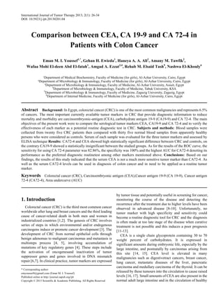 International Journal of Tumor Therapy 2013, 2(1): 26-34
DOI: 10.5923/j.ijtt.20130201.04
Comparison between CEA, CA 19-9 and CA 72-4 in
Patients with Colon Cancer
Eman M. I. Youssef1,*
, Gehan H. Ewieda1
, Haneya A. A. Ali2
, Amany M. Tawfik2
,
Wafaa Mohi El-deen Abd El-fatah1
, Amgad A. Ezzat3,4
, Rehab M. Elsaid Tash5
, Nashwa El-Khouly6
¹Department of Medical Biochemistry, Faculty of Medicine (for girls), Al-Azhar University, Cairo, Egypt
²Department of Microbiology & Immunology, Faculty of Medicine (for girls), Al-Azhar University, Cairo, Egypt
³Department of Microbiology & Immunology, Faculty of Medicine, Al-Azhar University, Assuit, Egypt
4
Department of Microbiology & Immunology, Faculty of Medicine, Tabuk University, KSA
5
Department of Microbiology & Immunology, Faculty of Medicine, Zagazig University, Zagazig, Egypt
6
Department of Internal Medicine, Faculty of Medicine (for girls), Al-Azhar University, Cairo, Egypt
Abstract Background: In Egypt, colorectal cancer (CRC) is one of the most common malignancies and represents 6.5%
of cancers. The most important currently available tumor markers in CRC that provide diagnostic information to reduce
mortality and morbidity are carcinoembryonic-antigen (CEA), carbohydrate antigen 19-9 (CA19-9) and CA 72-4. The main
objectives of the present work were to compare the serological tumor markers CEA, CA19-9 and CA 72-4 and to verify the
effectiveness of each marker as a potential routine diagnostic test in CRC. Subjects and methods: Blood samples were
collected from twenty five CRC patients then compared with thirty five normal blood samples from apparently healthy
persons who were considered as controls. Serum of each sample was evaluated for the three tumor markers and assessed by
ELISA technique Results: CA72-4 and CEA showed high statistically significant difference between CRC and controls, on
the contrary CA19-9 showed a statistically insignificant between the studied groups. As for the results of the ROC curve, the
sensitivity for using CA 72-4 parameter was 82.86%, the specificity was 100% and the highest AUC for CA72-4 denoting its
performance as the preferred diagnostic routinetest among other markers mentioned above. Conclusions: Based on our
findings, the results of this study indicated that the serum CEA is not a much more sensitive tumor marker than CA72-4. As
well as the serum CA72-4 levels can be used in diagnosis of colon cancer and in need to be applied as a routine tumor
marker.
Keywords Colorectal cancer (CRC), Carcinoembryonic antigen (CEA),Cancer antigen 19-9 (CA 19-9), Cancer antigen
72-4 (CA72-4), Area undercurve (AUC)
1. Introduction
Colorectal cancer (CRC) is the third most common cancer
worldwide after lung and breast cancers and the third leading
cause of cancer-related death in both men and women in
industrialized countries [1,2]. The genesis of CRC involves
series of steps in which environmental and/or endogenous
carcinogens induce or promote cancer development [3]. The
development of CRC from normal epithelial cells through
benign adenomas to malignant carcinomas and metastasis is
multisteps process [4, 5], involving accumulation of
mutations of key regulatory genes [4]. These steps include
the activation of oncogenesand inactivation of tumor
suppressor genes and genes involved in DNA mismatch
repair [6,7]. In clinical practice, tumor markers are expressed
* Corresponding author:
emyoussef4@gmail.com (Eman M. I. Youssef)
Published online at http://journal.sapub.org/ijtt
Copyright © 2013 Scientific & Academic Publishing. All Rights Reserved
by tumor tissue and potentially useful in screening for cancer,
monitoring the course of the disease and detecting the
recurrence after the treatment due to higher levels have been
observed in advanced disease [8-10]. Unfortunately, no
tumor marker with high specificity and sensitivity could
become a routine diagnostic tool for CRC and the diagnosis
is often made at too late stage of the disease when curative
treatment is not possible and this induces a poor prognosis
[11-13].
CEA is a single chain glycoprotein containing 30 to 70
weight percent of carbohydrates. It is expressed in
significant amounts during embryonic life, especially by the
large intestine, and postnatally by carcinomas arising from
this site [14, 15]. CEA level is elevated in many
malignancies such as digestivetract cancers, breast cancer,
lung cancer, metastatic diseases of the liver, pancreatic
carcinoma and medullary carcinoma of the thyroid. It can be
released by these tumours into the circulation to cause raised
levels [16, 17]. Small amounts of CEA are also present in the
normal adult large intestine and in the circulation of healthy
 