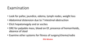 Examination
• Look for pallor, jaundice, edema, lymph nodes, weight loss
• Abdominal distension due to ? Intestinal obstruction
• Elicit hepatomegaly and or ascites
• DRE for palpable mass, blood on EF, presence of hemorrhoids,
absence of stool
• Examine other systems for fitness of surgery/chemo/radio
©Dr Winston
 