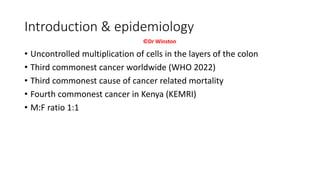 Introduction & epidemiology
• Uncontrolled multiplication of cells in the layers of the colon
• Third commonest cancer worldwide (WHO 2022)
• Third commonest cause of cancer related mortality
• Fourth commonest cancer in Kenya (KEMRI)
• M:F ratio 1:1
©Dr Winston
 