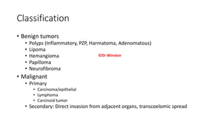 Classification
• Benign tumors
• Polyps (Inflammatory, PZP, Harmatoma, Adenomatous)
• Lipoma
• Hemangioma
• Papilloma
• Neurofibroma
• Malignant
• Primary
• Carcinoma/epithelial
• Lymphoma
• Carcinoid tumor
• Secondary: Direct invasion from adjacent organs, transcoelomic spread
©Dr Winston
 