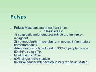 Polyps
● Polyps-Most cancers arise from them.
● Classified as:
● 1) neoplastic (adenomatous)which are benign or
malignant,
● 2) nonneoplastic (hyperplastic, mucosal, inflammatory,
hamartomaous).
● Adenomatous polyps found in 33% of people by age
50, 50% by age 70.
● Most lesions <1cm,
● 60% single, 40% multiple
● Invasive cancer will develop in 24% when untreated.
 