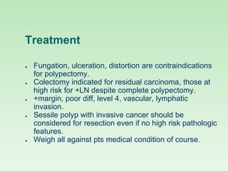 Treatment
● Fungation, ulceration, distortion are contraindications
for polypectomy.
● Colectomy indicated for residual carcinoma, those at
high risk for +LN despite complete polypectomy.
● +margin, poor diff, level 4, vascular, lymphatic
invasion.
● Sessile polyp with invasive cancer should be
considered for resection even if no high risk pathologic
features.
● Weigh all against pts medical condition of course.
 