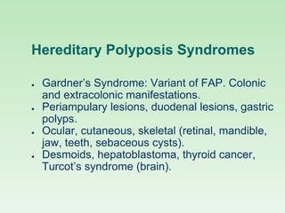 Hereditary Polyposis Syndromes
● Gardner’s Syndrome: Variant of FAP. Colonic
and extracolonic manifestations.
● Periampulary lesions, duodenal lesions, gastric
polyps.
● Ocular, cutaneous, skeletal (retinal, mandible,
jaw, teeth, sebaceous cysts).
● Desmoids, hepatoblastoma, thyroid cancer,
Turcot’s syndrome (brain).
 