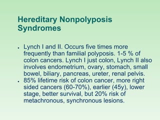 Hereditary Nonpolyposis
Syndromes
● Lynch I and II. Occurs five times more
frequently than familial polyposis. 1-5 % of
colon cancers. Lynch I just colon, Lynch II also
involves endometrium, ovary, stomach, small
bowel, biliary, pancreas, ureter, renal pelvis.
● 85% lifetime risk of colon cancer, more right
sided cancers (60-70%), earlier (45y), lower
stage, better survival, but 20% risk of
metachronous, synchronous lesions.
 