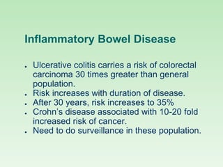 Inflammatory Bowel Disease
● Ulcerative colitis carries a risk of colorectal
carcinoma 30 times greater than general
population.
● Risk increases with duration of disease.
● After 30 years, risk increases to 35%
● Crohn’s disease associated with 10-20 fold
increased risk of cancer.
● Need to do surveillance in these population.
 