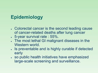 Epidemiology
● Colorectal cancer is the second leading cause
of cancer-related deaths after lung cancer
● 5-year survival rate : 55%.
● The most lethal GI malignant diseases in the
Western world.
● Is preventable and is highly curable if detected
early
● so public health initiatives have emphasized
large-scale screening and surveillance.
 