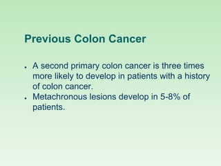 Previous Colon Cancer
● A second primary colon cancer is three times
more likely to develop in patients with a history
of colon cancer.
● Metachronous lesions develop in 5-8% of
patients.
 