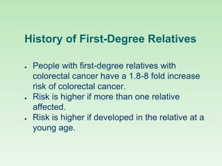 History of First-Degree Relatives
● People with first-degree relatives with
colorectal cancer have a 1.8-8 fold increase
risk of colorectal cancer.
● Risk is higher if more than one relative
affected.
● Risk is higher if developed in the relative at a
young age.
 