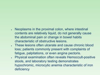 ● Neoplasms in the proximal colon, where intestinal
contents are relatively liquid, do not generally cause
the abdominal pain or change in bowel habits
characteristic of obstructive lesions.
● These lesions often ulcerate and cause chronic blood
loss; patients commonly present with complaints of
fatigue, palpitations, or even angina pectoris.
● Physical examination often reveals Hemoccult-positive
stools, and laboratory testing demonstrates
hypochromic, microcytic anemia characteristic of iron
deficiency
 