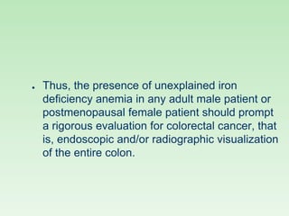● Thus, the presence of unexplained iron
deficiency anemia in any adult male patient or
postmenopausal female patient should prompt
a rigorous evaluation for colorectal cancer, that
is, endoscopic and/or radiographic visualization
of the entire colon.
 