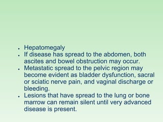 ● Hepatomegaly
● If disease has spread to the abdomen, both
ascites and bowel obstruction may occur.
● Metastatic spread to the pelvic region may
become evident as bladder dysfunction, sacral
or sciatic nerve pain, and vaginal discharge or
bleeding.
● Lesions that have spread to the lung or bone
marrow can remain silent until very advanced
disease is present.
 
