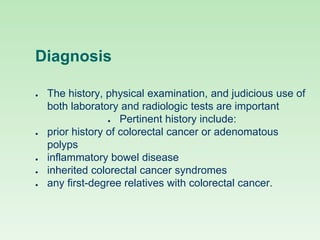 Diagnosis
● The history, physical examination, and judicious use of
both laboratory and radiologic tests are important
● Pertinent history include:
● prior history of colorectal cancer or adenomatous
polyps
● inflammatory bowel disease
● inherited colorectal cancer syndromes
● any first-degree relatives with colorectal cancer.
 