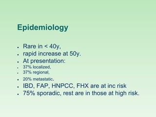 Epidemiology
● Rare in < 40y,
● rapid increase at 50y.
● At presentation:
● 37% localized,
● 37% regional,
● 20% metastatic.
● IBD, FAP, HNPCC, FHX are at inc risk
● 75% sporadic, rest are in those at high risk.
 