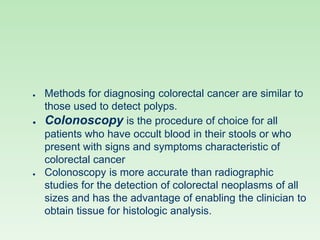 ● Methods for diagnosing colorectal cancer are similar to
those used to detect polyps.
● Colonoscopy is the procedure of choice for all
patients who have occult blood in their stools or who
present with signs and symptoms characteristic of
colorectal cancer
● Colonoscopy is more accurate than radiographic
studies for the detection of colorectal neoplasms of all
sizes and has the advantage of enabling the clinician to
obtain tissue for histologic analysis.
 