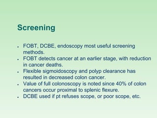 Screening
● FOBT, DCBE, endoscopy most useful screening
methods.
● FOBT detects cancer at an earlier stage, with reduction
in cancer deaths.
● Flexible sigmoidoscopy and polyp clearance has
resulted in decreased colon cancer.
● Value of full colonoscopy is noted since 40% of colon
cancers occur proximal to splenic flexure.
● DCBE used if pt refuses scope, or poor scope, etc.
 