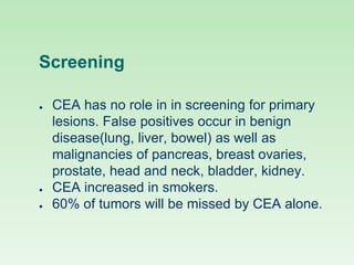 Screening
● CEA has no role in in screening for primary
lesions. False positives occur in benign
disease(lung, liver, bowel) as well as
malignancies of pancreas, breast ovaries,
prostate, head and neck, bladder, kidney.
● CEA increased in smokers.
● 60% of tumors will be missed by CEA alone.
 