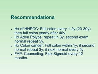 Recommendations
● Hx of HNPCC: Full colon every 1-2y (20-30y)
then full colon yearly after 40y.
● Hx Aden Polyps: repeat in 3y, second exam
normal repeat 5y.
● Hx Colon cancer: Full colon within 1y, if second
normal repeat 3y, if next normal every 5y.
● FAP: Counseling, Flex Sigmoid every 12
months.
 
