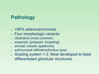 Pathology
● >90% adenocarcinomas.
● Four morphologic variants:
● Ulcerative (most common)
● exophytic (polypoid, fungating)
● annular (classic applecore)
● submucosal infiltrative(linnitus type).
● Grading system 1-3. Most developed to least
differentiated glandular structures.
 