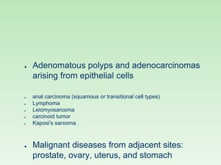 ● Adenomatous polyps and adenocarcinomas
arising from epithelial cells
● anal carcinoma (squamous or transitional cell types)
● Lymphoma
● Leiomyosarcoma
● carcinoid tumor
● Kaposi's sarcoma .
● Malignant diseases from adjacent sites:
prostate, ovary, uterus, and stomach
 