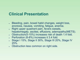 Clinical Presentation
● Bleeding, pain, bowel habit changes, weight loss,
anorexia, nausea, vomiting, fatigue, anemia.
● Right upper quadrant pain, fevers sweats,
hepatomegaly, ascites, effusions, adenopathy(METS).
● Obstruction(5-15%) increases risk of death 1.4 fold.
● Perforation (6-8%) increases it 3.4 fold.
● Stage I 15%, Stage II 30%, Stage III 20%, Stage IV
25%.
● Obstruction less common on right side.
 