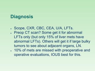 Diagnosis
● Scope, CXR, CBC, CEA, U/A, LFTs.
● Preop CT scan? Some get it for abnormal
LFTs only (but only 15% of liver mets have
abnormal LFTs). Others will get it if large bulky
tumors to see about adjacent organs, LN.
● 10% of mets are missed with preoperative and
operative evaluations, IOUS best for this.
 