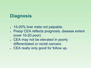 Diagnosis
● 15-20% liver mets not palpable.
● Preop CEA reflects prognosis, disease extent
(over 10-20 poor)
● CEA may not be elevated in poorly
differentiated or rectal cancers.
● CEA really only good for follow up.
 