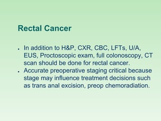 Rectal Cancer
● In addition to H&P, CXR, CBC, LFTs, U/A,
EUS, Proctoscopic exam, full colonoscopy, CT
scan should be done for rectal cancer.
● Accurate preoperative staging critical because
stage may influence treatment decisions such
as trans anal excision, preop chemoradiation.
 