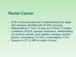 Rectal Cancer
● EUS is most accurate tool in determining tumor stage
with all layers identified with 67-93% accuracy.
● Differentiating T1 from T3 easy but T2 from T3 harder.
● Limitations of EUS: operator experience, differentiating
LN vs.blood vessels, post radiation changes, stenotic
lesions, overstaging (10-15%), understaging (1-2%).
● Superior to CT or MRI for depth of tumor.
 