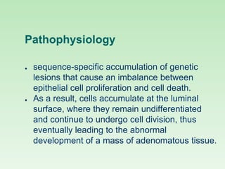 Pathophysiology
● sequence-specific accumulation of genetic
lesions that cause an imbalance between
epithelial cell proliferation and cell death.
● As a result, cells accumulate at the luminal
surface, where they remain undifferentiated
and continue to undergo cell division, thus
eventually leading to the abnormal
development of a mass of adenomatous tissue.
 