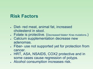 Risk Factors
● Diet- red meat, animal fat, increased
cholesterol in stool.
● Folate is protective. (Decreased folate= Kras mutations.)
● Calcium supplementation decrease new
adenomas.
● Fiber- use not supported yet for protection from
cancer.
● HRT, ASA, NSAIDS, COX2 protective and in
some cases cause regression of polyps.
● Alcohol consumption increases risk.
 