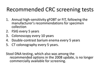 Recommended CRC screening tests
1. Annual high-sensitivity gFOBT or FIT, following the
manufacturer's recommendations for specimen
collection
2. FSIG every 5 years
3. Colonoscopy every 10 years
4. Double-contrast barium enema every 5 years
5. CT colonography every 5 years.
Stool DNA testing, which also was among the
recommended options in the 2008 update, is no longer
commercially available for screening.
 