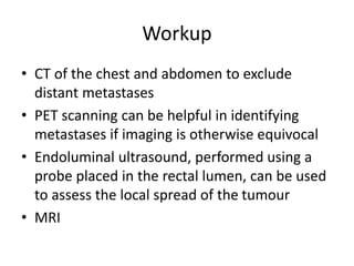 Workup
• CT of the chest and abdomen to exclude
distant metastases
• PET scanning can be helpful in identifying
metastases if imaging is otherwise equivocal
• Endoluminal ultrasound, performed using a
probe placed in the rectal lumen, can be used
to assess the local spread of the tumour
• MRI
 