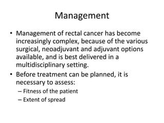 Management
• Management of rectal cancer has become
increasingly complex, because of the various
surgical, neoadjuvant and adjuvant options
available, and is best delivered in a
multidisciplinary setting.
• Before treatment can be planned, it is
necessary to assess:
– Fitness of the patient
– Extent of spread
 