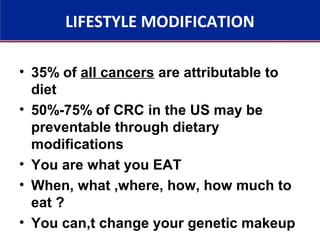 LIFESTYLE MODIFICATION
• 35% of all cancers are attributable to
diet
• 50%-75% of CRC in the US may be
preventable through dietary
modifications
• You are what you EAT
• When, what ,where, how, how much to
eat ?
• You can,t change your genetic makeup
 