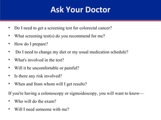 • Do I need to get a screening test for colorectal cancer?
• What screening test(s) do you recommend for me?
• How do I prepare?
• Do I need to change my diet or my usual medication schedule?
• What's involved in the test?
• Will it be uncomfortable or painful?
• Is there any risk involved?
• When and from whom will I get results?
If you're having a colonoscopy or sigmoidoscopy, you will want to know—
• Who will do the exam?
• Will I need someone with me?
Ask Your Doctor
 